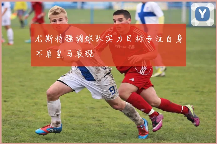 尤斯特强调球队实力目标专注自身不看皇马表现