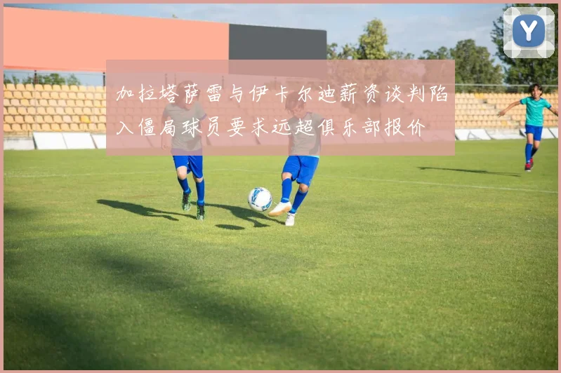加拉塔萨雷与伊卡尔迪薪资谈判陷入僵局球员要求远超俱乐部报价