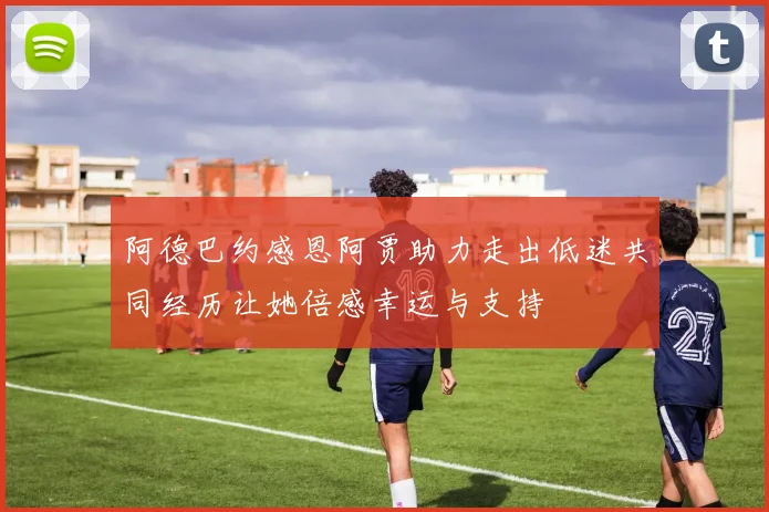 阿德巴约感恩阿贾助力走出低迷共同经历让她倍感幸运与支持