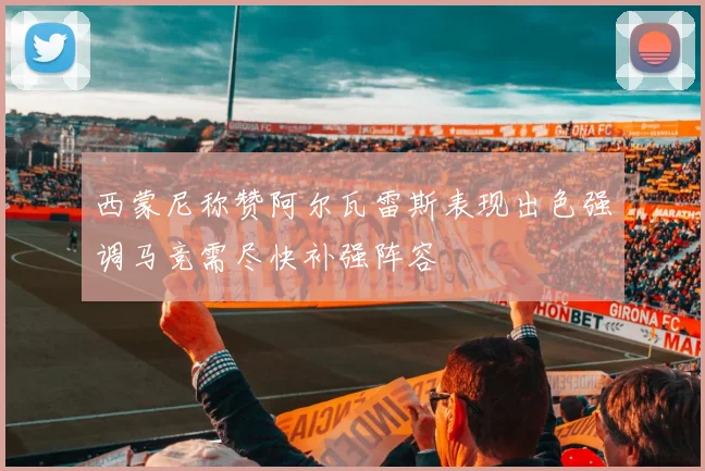 西蒙尼称赞阿尔瓦雷斯表现出色强调马竞需尽快补强阵容