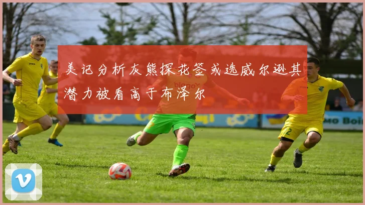 美记分析灰熊探花签或选威尔逊其潜力被看高于布泽尔