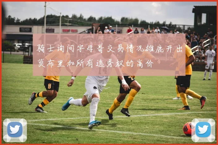 骑士询问字母哥交易情况雄鹿开出莫布里加所有选秀权的高价