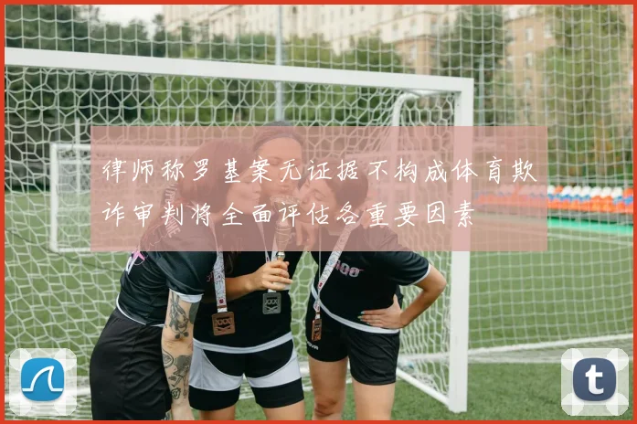 律师称罗基案无证据不构成体育欺诈审判将全面评估各重要因素
