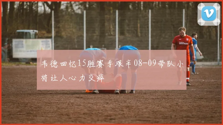 韦德回忆15胜赛季艰辛08-09带队小将让人心力交瘁