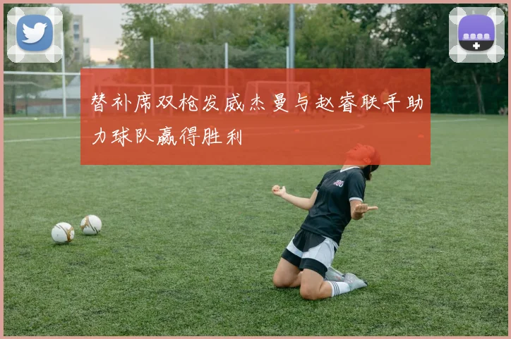 替补席双枪发威杰曼与赵睿联手助力球队赢得胜利