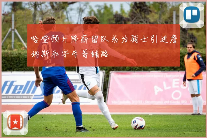 哈登预计降薪留队或为骑士引进詹姆斯和字母哥铺路