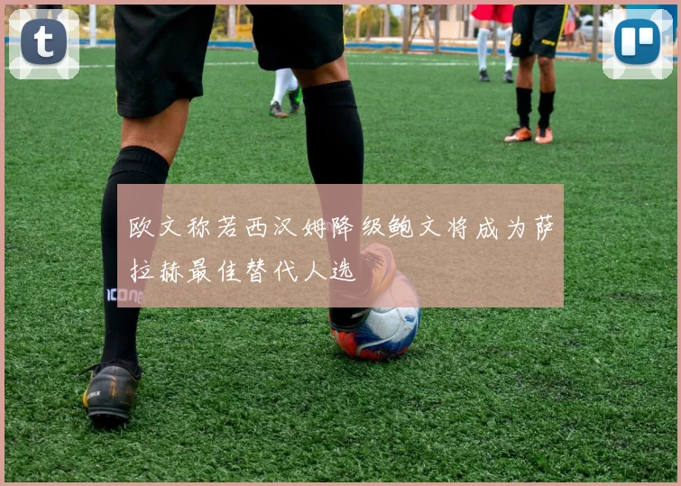 欧文称若西汉姆降级鲍文将成为萨拉赫最佳替代人选