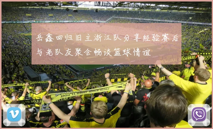 岳鑫回归旧主浙江队分享经验赛后与老队友聚会畅谈篮球情谊