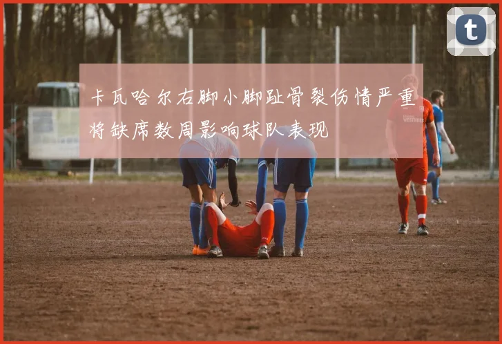 卡瓦哈尔右脚小脚趾骨裂伤情严重将缺席数周影响球队表现