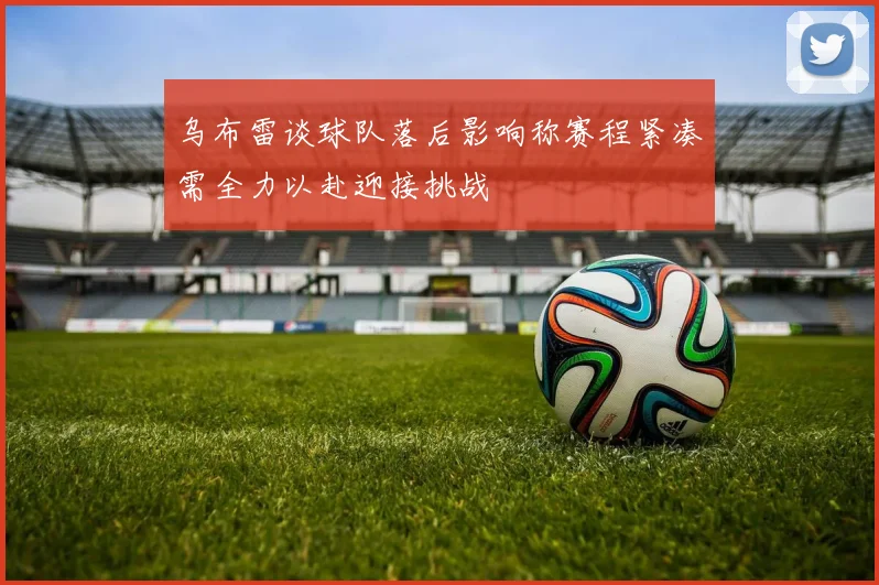 乌布雷谈球队落后影响称赛程紧凑需全力以赴迎接挑战